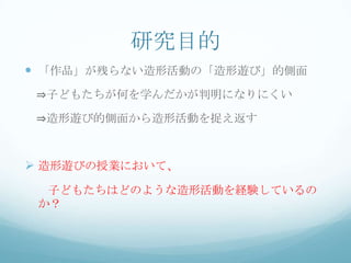 研究目的
 「作品」が残らない造形活動の「造形遊び」的側面
 ⇒子どもたちが何を学んだかが判明になりにくい

 ⇒造形遊び的側面から造形活動を捉え返す



 造形遊びの授業において、
  子どもたちはどのような造形活動を経験しているの
 か？
 