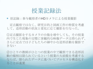 授業記録法
 原記録：参与観察者のHDカメラによる授業撮影
 定点観察ではなく、研究目的と図画工作の特質を考慮
して、造形活動の状況と変化に応じ撮影を行なった。

①定点撮影をするカメラの台数を増やしても、その授業
内で生じた現象の完璧に客観的な映像データは得られず、
さらに定点では子どもたちの細やかな造形活動を撮影で
きない

②ひとりの教師がひとつの授業の中で観察できる造形活
動の様相は限られているという授業の大前提を考慮する
ならば、限られたデータに基づいてプロセスを構造化す
ることが重要
 