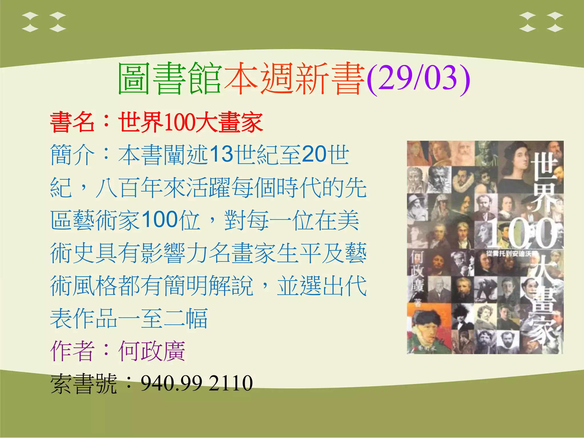 圖書館本週新書(29/03)
書名：世界100大畫家
簡介：本書闡述13世紀至20世
紀，八百年來活躍每個時代的先
區藝術家100位，對每一位在美
術史具有影響力名畫家生平及藝
術風格都有簡明解說，並選出代
表作品一至二幅
作者：何政廣
索書號：940.99 2110
 