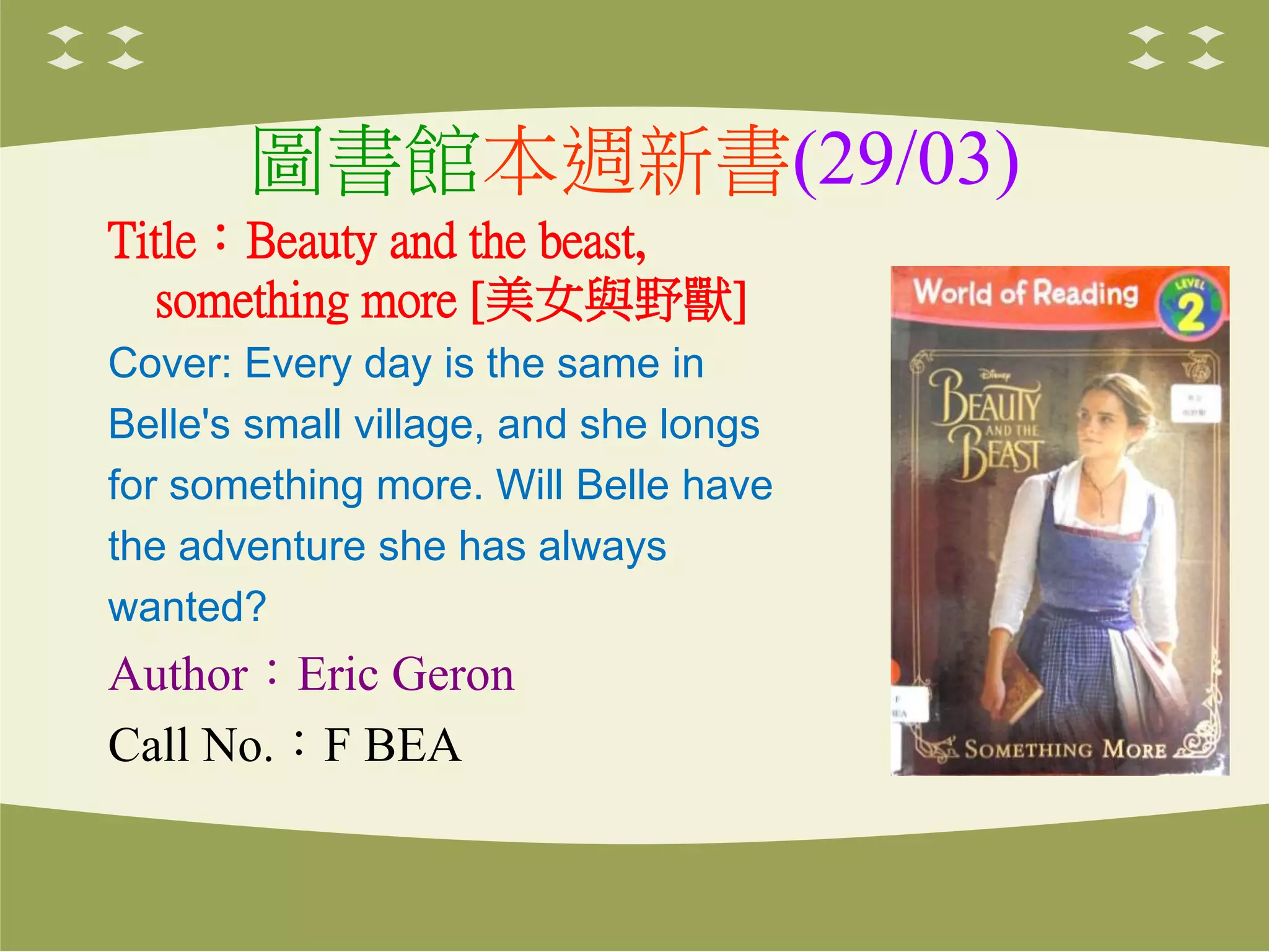 圖書館本週新書(29/03)
Title：Beauty and the beast,
something more [美女與野獸]
Cover: Every day is the same in
Belle's small village, and she longs
for something more. Will Belle have
the adventure she has always
wanted?
Author：Eric Geron
Call No.：F BEA
 