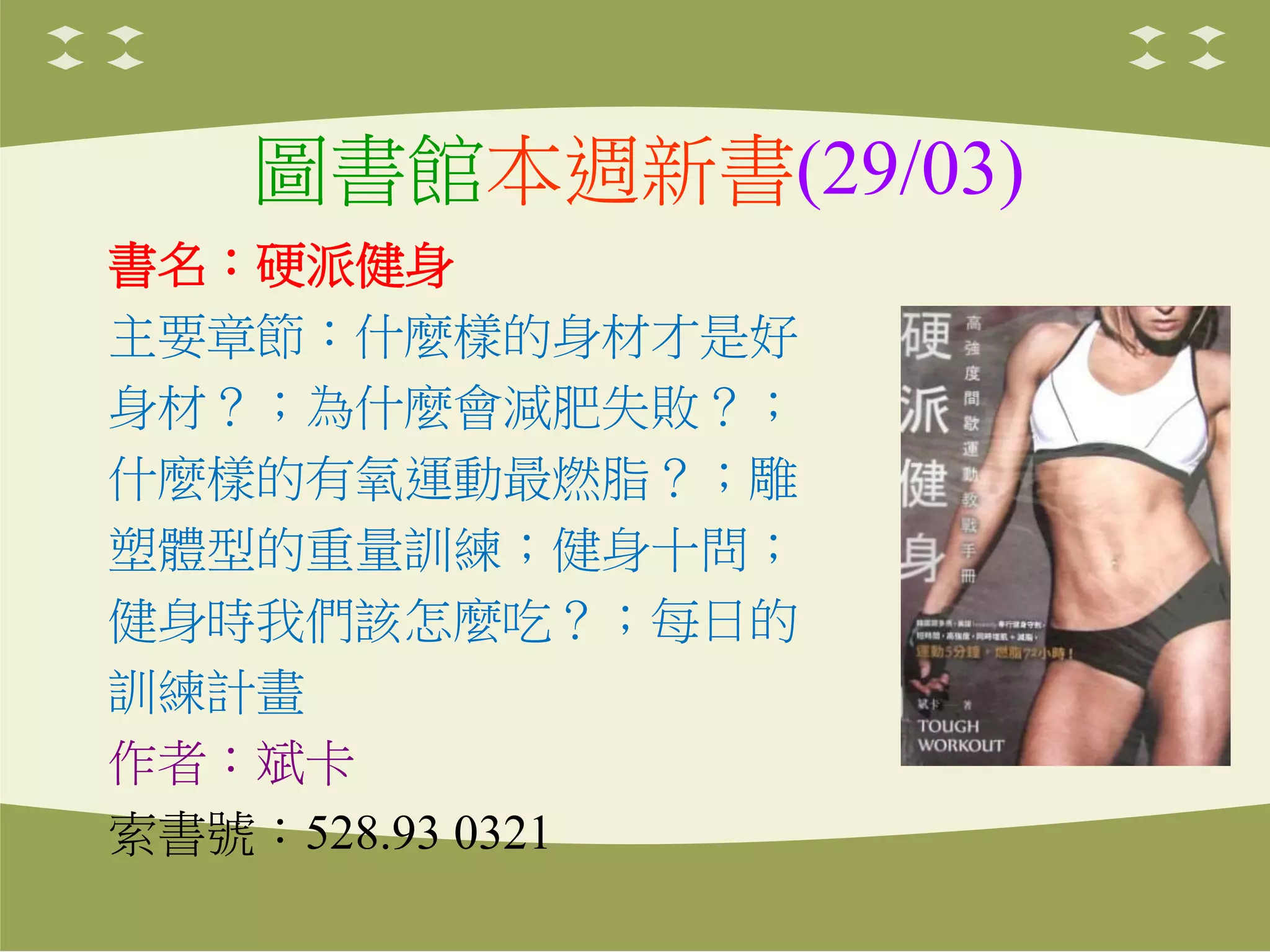 圖書館本週新書(29/03)
書名：硬派健身
主要章節：什麼樣的身材才是好
身材？；為什麼會減肥失敗？；
什麼樣的有氧運動最燃脂？；雕
塑體型的重量訓練；健身十問；
健身時我們該怎麼吃？；每日的
訓練計畫
作者：斌卡
索書號：528.93 0321
 