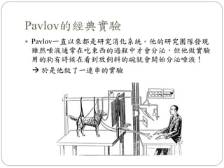Pavlov的經典實驗
 Pavlov一直以來都是研究消化系統。他的研究團隊發現
雖然唾液通常在吃東西的過程中才會分泌，但他做實驗
用的狗有時候在看到放飼料的碗就會開始分泌唾液！
 於是他做了一連串的實驗
 