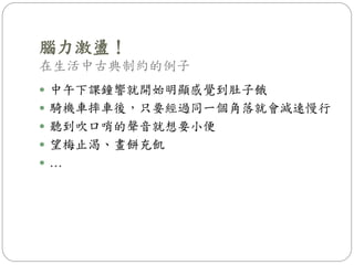 腦力激盪！
在生活中古典制約的例子
 中午下課鐘響就開始明顯感覺到肚子餓
 騎機車摔車後，只要經過同一個角落就會減速慢行
 聽到吹口哨的聲音就想要小便
 望梅止渴、畫餅充飢
 …
 