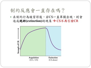 制約反應會一直存在嗎？
 在制約行為被習得後，若CS一直單獨出現，則會
造成絕跡(extinction)的現象  CS不再引發CR
 