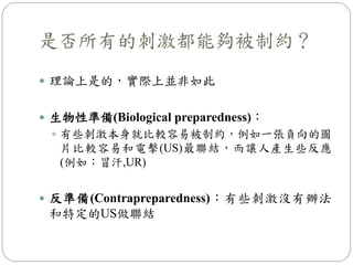是否所有的刺激都能夠被制約？
 理論上是的，實際上並非如此
 生物性準備(Biological preparedness)：
 有些刺激本身就比較容易被制約，例如一張負向的圖
片比較容易和電擊(US)最聯結，而讓人產生些反應
(例如：冒汗,UR)
 反準備(Contrapreparedness)：有些刺激沒有辦法
和特定的US做聯結
 