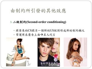 由制約所引發的其他效應
3. 二級制約(Second-order conditioning)
 將原來的CS跟另一個新的US配對形成新的制約稱之
 常運用在廣告上面名人代言
 