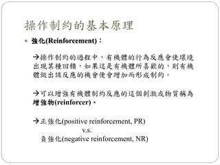  強化(Reinforcement)：
操作制約的基本原理
操作制約的過程中，有機體的行為反應會使環境
出現某種回饋，如果這是有機體所喜歡的，則有機
體做出該反應的機會便會增加而形成制約。
可以增強有機體制約反應的這個刺激或物質稱為
增強物(reinforcer)。
正強化(positive reinforcement, PR)
v.s.
負強化(negative reinforcement, NR)
 