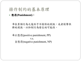  懲罰(Punishment)：
操作制約的基本原理
在某個行為之後給予不愉快的刺激，或者剝奪快
樂的刺激，以抑制行為發生的可能性。
正懲罰(positive punishment, PP)
v.s.
負懲罰(negative punishment, NP)
 