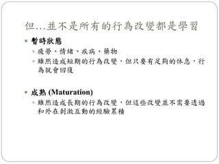 但…並不是所有的行為改變都是學習
 暫時狀態
 疲勞、情緒、疾病、藥物
 雖然造成短期的行為改變，但只要有足夠的休息，行
為就會回復
 成熟 (Maturation)
 雖然造成長期的行為改變，但這些改變並不需要透過
和外在刺激互動的經驗累積
 