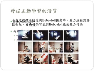  Bobo doll study
 兩組學齡前兒童：
 一組觀看大人對Bobo doll施予暴力行為的影片
 另一組觀看大人平和地和Bobo doll玩的影片
發掘主動學習的潛質
當這群孩子隨後與Bobo doll獨處時，暴力組相對於
控制組，有兩倍的可能對Bobo doll施展暴力行為
 