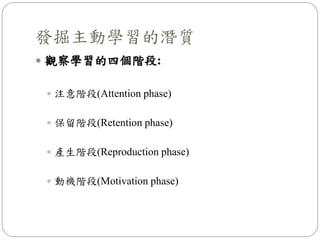  觀察學習的四個階段:
 注意階段(Attention phase)
 保留階段(Retention phase)
 產生階段(Reproduction phase)
 動機階段(Motivation phase)
發掘主動學習的潛質
 