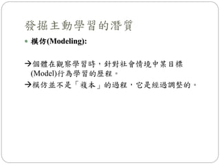  模仿(Modeling):
個體在觀察學習時，針對社會情境中某目標
(Model)行為學習的歷程。
模仿並不是「複本」的過程，它是經過調整的。
發掘主動學習的潛質
 