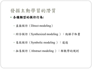  各種類型的模仿行為:
 直接模仿（Direct modeling）
 綜合模仿（Synthesized modeling ）：爬梯子取書
 象徵模仿（Symbolic modeling ）：道德
 抽象模仿（Abstract modeling ）：解數學的規則
發掘主動學習的潛質
 