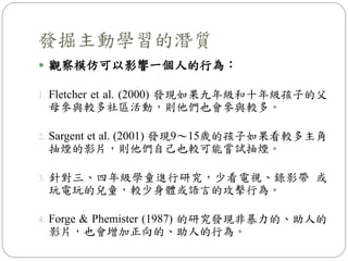 觀察模仿可以影響一個人的行為：
1. Fletcher et al. (2000) 發現如果九年級和十年級孩子的父
母參與較多社區活動，則他們也會參與較多。
2. Sargent et al. (2001) 發現9～15歲的孩子如果看較多主角
抽煙的影片，則他們自己也較可能嘗試抽煙。
3. 針對三、四年級學童進行研究，少看電視、錄影帶 或
玩電玩的兒童，較少身體或語言的攻擊行為。
4. Forge & Phemister (1987) 的研究發現非暴力的、助人的
影片，也會增加正向的、助人的行為。
發掘主動學習的潛質
 
