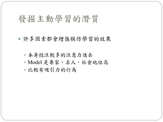  許多因素都會增強模仿學習的效果
 本身投注較多的注意力進去
 Model 是專家、名人，社會地位高
 比較有吸引力的行為
發掘主動學習的潛質
 