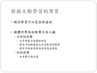  模仿學習可以是很快速的
 媒體所帶來的衝擊不容小覷
 不好的影響
 太多與暴力有關的內容
 節目中的施暴者大多沒有受到懲罰
 節目中的受害者沒有表現出疼痛
 好的影響
 知名藝人做公益
發掘主動學習的潛質
 