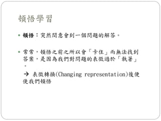 頓悟學習
 頓悟：突然間意會到一個問題的解答。
 常常，頓悟之前之所以會「卡住」而無法找到
答案，是因為我們對問題的表徵過於「執著」
。
 表徵轉換(Changing representation)後便
使我們頓悟
 
