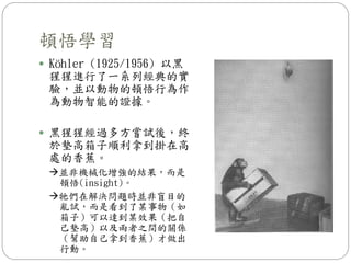 頓悟學習
 Köhler (1925/1956) 以黑
猩猩進行了一系列經典的實
驗，並以動物的頓悟行為作
為動物智能的證據。
 黑猩猩經過多方嘗試後，終
於墊高箱子順利拿到掛在高
處的香蕉。
並非機械化增強的結果，而是
頓悟(insight)。
牠們在解決問題時並非盲目的
亂試，而是看到了某事物（如
箱子）可以達到某效果（把自
己墊高）以及兩者之間的關係
（幫助自己拿到香蕉）才做出
行動。
 