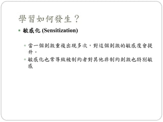 學習如何發生？
 敏感化 (Sensitization)
 當一個刺激重複出現多次，對這個刺激的敏感度會提
升。
 敏感化也常導致被制約者對其他非制約刺激也特別敏
感
 