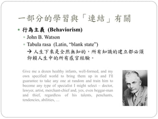 一部分的學習與「連結」有關
 行為主義 (Behaviorism)
 John B. Watson
 Tabula rasa (Latin, “blank state”)
 人生下來是全然無知的，所有知識的建立都必須
仰賴人生中的所有感官經驗。
Give me a dozen healthy infants, well-formed, and my
own specified world to bring them up in and I'll
guarantee to take any one at random and train him to
become any type of specialist I might select – doctor,
lawyer, artist, merchant-chief and, yes, even beggar-man
and thief, regardless of his talents, penchants,
tendencies, abilities, …
 