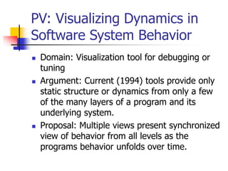PV: Visualizing Dynamics in
Software System Behavior
 Domain: Visualization tool for debugging or
tuning
 Argument: Current (1994) tools provide only
static structure or dynamics from only a few
of the many layers of a program and its
underlying system.
 Proposal: Multiple views present synchronized
view of behavior from all levels as the
programs behavior unfolds over time.
 