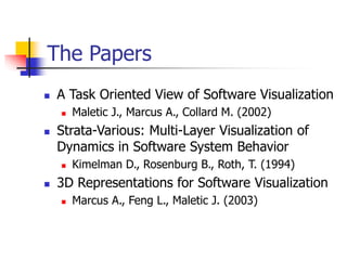 The Papers
 A Task Oriented View of Software Visualization
 Maletic J., Marcus A., Collard M. (2002)
 Strata-Various: Multi-Layer Visualization of
Dynamics in Software System Behavior
 Kimelman D., Rosenburg B., Roth, T. (1994)
 3D Representations for Software Visualization
 Marcus A., Feng L., Maletic J. (2003)
 