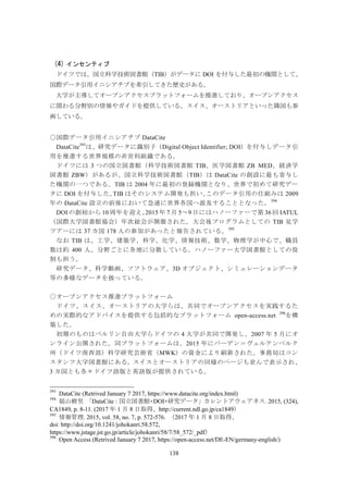138
(4) インセンティブ
ドイツでは、国立科学技術図書館（TIB）がデータに DOI を付与した最初の機関として、
国際データ引用イニシアチブを牽引してきた歴史がある。
大学が主導してオープンアクセスプラットフォームを推進しており、オープンアクセス
に関わる分野別の情報やガイドを提供している。スイス、オーストリアといった隣国も参
画している。
○国際データ引用イニシアチブ DataCite
DataCite393
は、研究データに識別子（Digital Object Identifier; DOI）を付与しデータ引
用を推進する世界規模の非営利組織である。
ドイツには 3 つの国立図書館（科学技術図書館 TIB、医学図書館 ZB MED、経済学
図書館 ZBW）があるが、国立科学技術図書館（TIB）は DataCite の創設に最も寄与し
た機関の一つである。TIB は 2004 年に最初の登録機関となり、世界で初めて研究デー
タに DOI を付与した。TIB はそのシステム開発も担い、このデータ引用の仕組みは 2009
年の DataCite 設立の前後において急速に世界各国へ波及することとなった。394
DOI の創始から 10 周年を迎え、2015 年 7 月 5～9 日にはハノーファーで第 36 回 IATUL
（国際大学図書館協会）年次総会が開催された。大会後プログラムとしての TIB 見学
ツアーには 37 カ国 178 人の参加があったと報告されている。395
なお TIB は、工学、建築学、科学、化学、情報技術、数学、物理学が中心で、職員
数は約 400 人、分野ごとに各地に分散している。ハノーファー大学図書館としての役
割も担う。
研究データ、科学動画、ソフトウェア、3D オブジェクト、シミュレーションデータ
等の多様なデータを扱っている。
○オープンアクセス推進プラットフォーム
ドイツ、スイス、オーストリアの大学らは、共同でオープンアクセスを実践するた
めの実際的なアドバイスを提供する包括的なプラットフォーム open-access.net 396
を構
築した。
初期のものはベルリン自由大学らドイツの 4 大学が共同で開発し、2007 年 5 月にオ
ンライン公開された。同プラットフォームは、2015 年にバーデン＝ヴュルテンベルク
州（ドイツ南西部）科学研究芸術省（MWK）の資金により刷新された。事務局はコン
スタンツ大学図書館にある。スイスとオーストリアの同様のページも並んで表示され、
3 カ国とも各々ドイツ語版と英語版が提供されている。
393
DataCite (Retrived January 7 2017, https://www.datacite.org/index.html)
394
福山樹里 「DataCite：国立図書館×DOI×研究データ」カレントアウェアネス. 2015, (324),
CA1849, p. 8-11. (2017 年 1 月 8 日取得、http://current.ndl.go.jp/ca1849）
395
情報管理. 2015, vol. 58, no. 7, p. 572-576. （2017 年 1 月 8 日取得、
doi: http://doi.org/10.1241/johokanri.58.572,
https://www.jstage.jst.go.jp/article/johokanri/58/7/58_572/_pdf）
396
Open Access (Retrived January 7 2017, https://open-access.net/DE-EN/germany-english/)
 