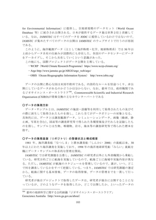 183
for Environmental Information）に提供し、全地球規模のデータセット（World Ocean
Database 等）に統合され公開される。日本が提供するデータ量は世界２位と貢献して
いる。なお、JAMSTEC はすべてのデータを JODC に提供しているわけではないので、
JAMSTC が集めたすべてのデータの公開は JAMSTEC のウェブサイトで行うのが原則
である。
このように、海洋観測データ（主として海洋物理・化学、地球物理系）では 50 年以
上前からデータ共有の仕組みが国際的にも存在した。各国のデータセンターにデータ
をアーカイブし、そこから共有していくという意識があった。
この他にも、国際プロジェクトがデータ公開を主導している。
－WCRP（World Climate Research Programme）https://www.wcrp-climate.org/
－Argo http://www.jamstec.go.jp/ARGO/argo_web/argo/
－OBIS（Ocean Biogeographic Information System） http://www.iobis.org/
データの公開に熱心な国は米国や欧州である。内部的なルールを別途つくり、非公
開にしているデータがあるのかどうかは分からない。なお、豪州では、政府機関であ
るジオサイエンス・オーストラリア504
、Commonwealth Scientific and Industrial Research
Organisation (CSIRO)が情報交換の主なカウンターパートである
○データの集積方針
データ・サンプルとは、JAMSTEC の施設・設備等を利用して取得されたもの及びそ
の際に派生して取得されたものを指し、これら全てがデータポリシーの対象となる。
具体的には、データとは調査観測データ、シミュレーションデータ、画像（動画、静
止画、写真を含む）、図面等の調査研究等で得られた各種情報及びそれらを記録したも
のを指し、サンプルとは生物、堆積物、岩石、海水等の調査研究等で得られた標本を
指す。
○データの集積基盤（リポジトリ）の整備状況と構成概要
1981 年、海洋調査船「なつしま」と潜水調査船「しんかい 2000」の就航以来、30
年以上にわたり海洋調査を実施しており、1998 年の海洋地球研究船「みらい」就航を
機にデータ・サンプルの体系的な管理を開始。
JAMSTEC では研究課題を公募し、JAMSTEC の研究者以外にも外部機関から乗船し
ている。研究目的ごとに航海を実施しているので、航海ごとに海域や実施内容が異な
る。ただし、JAMSTEC が航海のスケジュールを管理しているので、誰が、いつ、どこ
で何を調査しているかをすべて把握している。つまり、JAMSTEC では研究課題の選定
から、航海に関する基本情報、データの取得情報、データの管理までを一貫して行っ
ている。
研究者が独自プロジェクトで取得したデータは、研究者が独自に公開することにな
っているが、どのようなデータを取得したか、どこで公開したか、といったデータの
504
豪州の地球科学に関する公的組織「ジオサイエンス・オーストラリア」
Geoscience Australia（http://www.ga.gov.au/about）
 