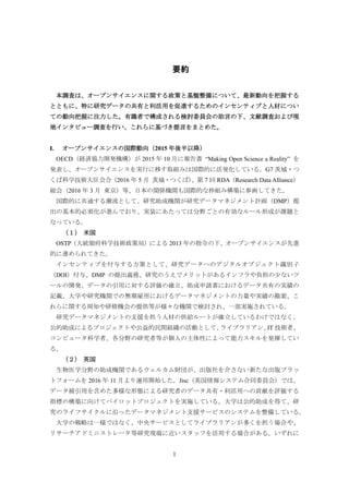 1
要約
本調査は、オープンサイエンスに関する政策と基盤整備について、最新動向を把握する
とともに、特に研究データの共有と利活用を促進するためのインセンティブと人材につい
ての動向把握に注力した。有識者で構成される検討委員会の助言の下、文献調査および現
地インタビュー調査を行い、これらに基づき提言をまとめた。
I. オープンサイエンスの国際動向（2015 年後半以降）
OECD（経済協力開発機構）が 2015 年 10 月に報告書 “Making Open Science a Reality” を
発表し、オープンサイエンスを実行に移す取組みは国際的に活発化している。G7 茨城・つ
くば科学技術大臣会合（2016 年 5 月 茨城・つくば）、第 7 回 RDA（Research Data Alliance）
総会（2016 年 3 月 東京）等、日本の関係機関も国際的な枠組み構築に参画してきた。
国際的に共通する潮流として、研究助成機関が研究データマネジメント計画（DMP）提
出の基本的必須化が進んでおり、実装にあたっては分野ごとの有効なルール形成が課題と
なっている。
（１） 米国
OSTP（大統領府科学技術政策局）による 2013 年の指令の下、オープンサイエンスが先進
的に進められてきた。
インセンティブを付与する方策として、研究データへのデジタルオブジェクト識別子
（DOI）付与、DMP の提出義務、研究のうえでメリットがあるインフラや負担の少ないツ
ールの開発、データの引用に対する評価の確立、助成申請書におけるデータ共有の実績の
記載、大学や研究機関での無期雇用におけるデータマネジメントの力量や実績の勘案、こ
れらに関する周知や研修機会の提供等が様々な機関で検討され、一部実施されている。
研究データマネジメントの支援を担う人材の供給ルートが確立しているわけではなく、
公的助成によるプロジェクトや公益的民間組織の活動として、ライブラリアン、IT 技術者、
コンピュータ科学者、各分野の研究者等が個人の主体性によって能力スキルを発揮してい
る。
（２） 英国
生物医学分野の助成機関であるウェルカム財団が、出版社を介さない新たな出版プラッ
トフォームを 2016 年 11 月より運用開始した。Jisc（英国情報システム合同委員会）では、
データ被引用を含めた多様な形態による研究者のデータ共有・利活用への貢献を評価する
指標の構築に向けてパイロットプロジェクトを実施している。大学は公的助成を得て、研
究のライフサイクルに沿ったデータマネジメント支援サービスのシステムを整備している。
大学の戦略は一様ではなく、中央サービスとしてライブラリアンが多くを担う場合や、
リサーチアドミニストレータ等研究現場に近いスタッフを活用する場合がある。いずれに
 