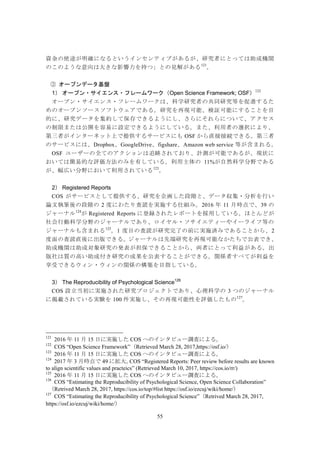55
資金の使途が明確になるというインセンティブがあるが、研究者にとっては助成機関
のこのような意向は大きな影響力を持つ」との見解がある121
。
オープンデータ基盤③
1） オープン・サイエンス・フレームワーク（Open Science Framework; OSF）122
オープン・サイエンス・フレームワークは、科学研究者の共同研究等を促進するた
めのオープンソースソフトウェアである。研究を再現可能、検証可能にすることを目
的に、研究データを集約して保存できるようにし、さらにそれらについて、アクセス
の制限または公開を容易に設定できるようにしている。また、利用者の選択により、
第三者がインターネット上で提供するサービスにも OSF から直接接続できる。第三者
のサービスには、Dropbox、GoogleDrive、figshare、Amazon web service 等が含まれる。
OSF ユーザーの全てのアクションは追跡されており、計測が可能であるが、現状に
おいては簡易的な評価方法のみを有している。利用主体の 11%が自然科学分野である
が、幅広い分野において利用されている123
。
2） Registered Reports
COS がサービスとして提供する、研究を企画した段階と、データ収集・分析を行い
論文執筆後の段階の 2 度にわたり査読を実施する仕組み。2016 年 11 月時点で、39 の
ジャーナル124
が Registered Reports に登録されたレポートを採用している。ほとんどが
社会行動科学分野のジャーナルであり、ロイヤル・ソサイエティーやイーライフ等の
ジャーナルも含まれる125
。1 度目の査読が研究完了の前に実施済みであることから、2
度面の査読直後に出版できる。ジャーナルは先端研究を再現可能なかたちで公表でき、
助成機関は助成対象研究の発表が担保できることから、両者にとって利益がある。出
版社は質の高い助成付き研究の成果を公表することができる。関係者すべてが利益を
享受できるウィン・ウィンの関係の構築を目指している。
3） The Reproducibility of Psychological Science126
COS 設立当初に実施された研究プロジェクトであり、心理科学の 3 つのジャーナル
に掲載されている実験を 100 件実施し、その再現可能性を評価したもの127
。
121
2016 年 11 月 15 日に実施した COS へのインタビュー調査による。
122
COS “Open Science Framework”（Retrieved March 28, 2017,https://osf.io/）
123
2016 年 11 月 15 日に実施した COS へのインタビュー調査による。
124
2017 年 3 月時点で 49 に拡大。COS “Registered Reports: Peer review before results are known
to align scientific values and practeics” (Retrieved March 10, 2017, https://cos.io/rr/)
125
2016 年 11 月 15 日に実施した COS へのインタビュー調査による。
126
COS “Estimating the Reproducibility of Psychological Science, Open Science Collaboration”
（Retrived March 28, 2017, https://cos.io/top/#list https://osf.io/ezcuj/wiki/home/）
127
COS “Estimating the Reproducibility of Psychological Science”（Retrived March 28, 2017,
https://osf.io/ezcuj/wiki/home/）
 