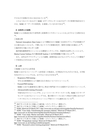 78
すさなどの実現のために支出されている182
。
このようなコストをかけて NERC がデータセンターにおけるデータの管理や保存を行う
のは、NERC が「データの再利用」を重視しているためである183
。
産業界との連携④
NERC による助成を受けた研究者と産業界のコラボレーションには、以下のような例がある
184
。
○保険分野
National Atmospheric Data Center により構築された NERC 大災害モデリングを再保険モデ
ルに組み込むことにより、予期しないリスクの累積を防ぎ、業界の回復力を強化した185
。
○海洋再生可能エネルギー分野
海洋哺乳動物研究ユニットによる環境モニタリングが、持続性を証明したことにより、
Marine Current Turbines 社の潮流装置 SeaGen の 24 時間稼働が可能となった186
。
また、近年はサプライチェーンとの連携、政策形成におけるエビデンスとしての環境デ
ータ利用などが行われている187
。
人材⑤
○NERC における人材育成
NERC におけるトレーニング・人材育成への助成は、大学院向けのものが主である。大学院
生向けのトレーニングには、以下のようなものがある188
。
 Responsive PhD training：
学生又は指導教官により選択された項目についてのトレーニング。
 Focused PhD training：
NERC における重要項目に関する、特定の専門家スキルを提供するためのトレーニング。
 Advanced skills training (Focused)：
学部生向けのトレーニングや、ショートコース・サマースクール等。NERC のリサーチ
センターにおけるトレーニングでは、数日間のコースにおいて特定の分野におけるデ
ータマネジメントスキルのトレーニング等のコースも提供されている189
。
182
2017 年 1 月 25 日に実施した RCUK へのインタビュー調査より。
183
2017 年 1 月 24 日に実施した NERC へのインタビュー調査より。
184
NERC (Retrived 28 March 2017, http://www.nerc.ac.uk/innovation/together/benefits/business/)
185
NERC “Case study- Transforming the insurance industry” (Retrived 28 March 2017,
http://www.nerc.ac.uk/innovation/together/benefits/business/insuranceindustry/)
186
NERC “Case study- Marine renewable” (Retrived 28 March 2017,
http://www.nerc.ac.uk/innovation/together/benefits/business/marinerenewables/)
187
2017 年 1 月 24 日に実施した NERC へのインタビュー調査より。
188
NERC “Postgraduate training” (Retrived 28 March 2017,
http://www.nerc.ac.uk/funding/available/postgrad/)
189
NERC “Resesarch centere training programme” (Retrived 28 March 2017,
 