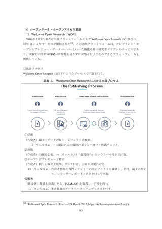 85
オープンデータ・オープンアクセス基盤④
1） Wellcome Open Research（WOR）
2016 年 7 月に、新たな出版プラットフォームとして Wellcome Open Research が公開され、
同年 11 月よりサービスが開始された218
。この出版プラットフォームは、プレプリント・オ
ープンピアレビュー・データペーパーといった機能を持つ研究者ドリブンのサービスであ
り、実質的には助成機関が出版社を通さずに出版を行うことのできるプラットフォームを
提供している。
○出版プロセス
Wellcome Open Research は以下のようなプロセスで出版を行う。
図表 22 Wellcome Open Research における出版プロセス
①提出
（作成者）論文・データの提出、レフェリーの提案。
→（ウェルカム）7 日間以内に出版前のポリシー遵守・形式チェック。
②出版
（作成者）出版を公表。→（ウェルカム）「査読待ち」というラベル付きで出版。
③オープンピアレビューと修正
（作成者）新しい論文を出版、リンク付け、引用が可能になる。
⇔（ウェルカム）作成者提案の専門レフェリーのコンフリクトを確認し、招待。論文に加え
て、レフェリーレポートと名前を付して出版。
④配布
（作成者）査読を通過したら、PubMed ID を取得し、引用を待つ。
→（ウェルカム）著書目録のデータベースへインデックスを付す。
218
Wellcome Open Research (Retrived 28 March 2017, https://wellcomeopenresearch.org/)
 