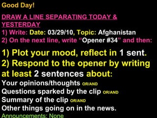 Good Day!  DRAW A LINE SEPARATING TODAY & YESTERDAY 1) Write:   Date:  03/29/10 , Topic:  Afghanistan 2) On the next line, write “ Opener #34 ” and then:  1) Plot your mood, reflect in  1 sent . 2) Respond to the opener by writing at least  2 sentences  about : Your opinions/thoughts  OR/AND Questions sparked by the clip  OR/AND Summary of the clip  OR/AND Other things going on in the news. Announcements: None Intro Music: Untitled 