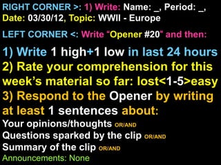 RIGHT CORNER >: 1) Write: Name: _, Period: _,
Date: 03/30/12, Topic: WWII - Europe
LEFT CORNER <: Write “Opener #20” and then:

1) Write 1 high+1 low in last 24 hours
2) Rate your comprehension for this
week’s material so far: lost<1-5>easy
3) Respond to the Opener by writing
at least 1 sentences about:
Your opinions/thoughts OR/AND
Questions sparked by the clip OR/AND
Summary of the clip OR/AND
Announcements: None
 