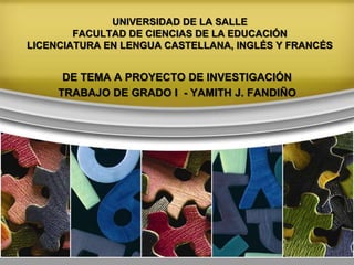 UNIVERSIDAD DE LA SALLE
FACULTAD DE CIENCIAS DE LA EDUCACIÓN
LICENCIATURA EN LENGUA CASTELLANA, INGLÉS Y FRANCÉS
DE TEMA A PROYECTO DE INVESTIGACIÓN
TRABAJO DE GRADO I - YAMITH J. FANDIÑO
 