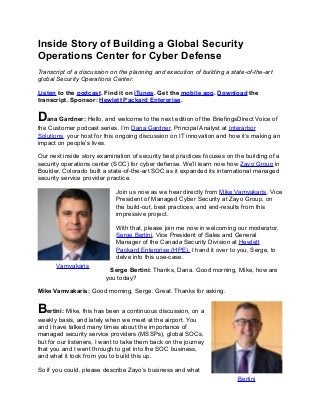 Inside Story of Building a Global Security
Operations Center for Cyber Defense
Transcript of a discussion on the planning and execution of building a state-of-the-art
global Security Operations Center.
Listen to the podcast. Find it on iTunes. Get the mobile app. Download the
transcript. Sponsor: Hewlett Packard Enterprise.
Dana Gardner: Hello, and welcome to the next edition of the BriefingsDirect Voice of
the Customer podcast series. I’m Dana Gardner, Principal Analyst at Interarbor
Solutions, your host for this ongoing discussion on IT innovation and how it’s making an
impact on people’s lives.
Our next inside story examination of security best practices focuses on the building of a
security operations center (SOC) for cyber defense. We’ll learn now how Zayo Group in
Boulder, Colorado built a state-of-the-art SOC as it expanded its international managed
security service provider practice.
Join us now as we hear directly from Mike Vamvakaris, Vice
President of Managed Cyber Security at Zayo Group, on
the build-out, best practices, and end-results from this
impressive project.
With that, please join me now in welcoming our moderator,
Serge Bertini, Vice President of Sales and General
Manager of the Canada Security Division at Hewlett
Packard Enterprise (HPE). I hand it over to you, Serge, to
delve into this use-case.
Serge Bertini: Thanks, Dana. Good morning, Mike, how are
you today?
Mike Vamvakaris: Good morning, Serge. Great. Thanks for asking.
Bertini: Mike, this has been a continuous discussion, on a
weekly basis, and lately when we meet at the airport. You
and I have talked many times about the importance of
managed security service providers (MSSPs), global SOCs,
but for our listeners, I want to take them back on the journey
that you and I went through to get into the SOC business,
and what it took from you to build this up.
So if you could, please describe Zayo’s business and what
Vamvakaris
Bertini
 