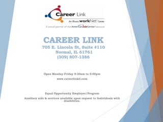 CAREER LINK
705 E. Lincoln St, Suite #110
Normal, IL 61761
(309) 807-1386
Open Monday-Friday 8:30am to 5:00pm
www.careerlinkil.com
Equal Opportunity Employer/Program
Auxiliary aids & services available upon request to Individuals with
disabilities.
 