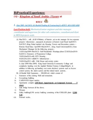 Practical Experience:B)
at11years-Kingdom of Saudi Arabia-(A)
RTCC
1. (Jan 2005- Jul 2015) AL-Rashid Trading & Contracting Co-RTCC.-KSA/ RIYADH
Last Position held: Mechanicalsenior engineer and sites manager
,coordinator and supervisor for other sub-contractors, consultantand client
in MEGA projects scale.
A) Mar/2015-…still , KAP-4/Ministy of Interior ,act as site manager for two separate
projects / directorates , (passports & prisons) at Eastern Land Road April/2013-
Feb/2015 ,King Fahad medical city Housing Towers and Recreation centers—
Khorais Road Since Apr2008-March/2013…King Saud University(KSU)..Sites
Mechanical Manager for the following projects :
1.KSU(Apr2009-Mar2012) Staff Residential Housings-phase-22.KSU(Jan2010-
Feb2011) Extension of Preparatory College.
3.KSU(Jun2010-still) RTV Housing .
4.KSU(Nov2011-still)RTV Infrastructure .
5.KSU(Sep2011-still) Club House and society center.
6. (Apr 2008-Mar 2009) King Saud University-Community College and
completely handing over the Applied Medical Science College(Bldg24, in
addition to following up handing over some electrical systems such as Access
control system, fire alarm system and the related mech. systems..
B) Al Rashid Mall Expansion… 300,000 m2, which consist of:
i. Extension of the existing Mall and restaurants.
ii. Car parking building.
iii. CAREFOUR Hyper market.
iv. Apartments complex (105 Hotel Appartments as Compound System/ 5
stars).
v. Link bridge between all the above.
vi. Mosque.
vii. Utility building(E/M service building consisting of the CHILLER plant ~5,500
T.R).
viii. External works.
 