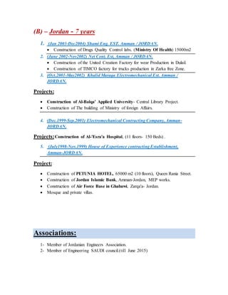 (B) – Jordan - 7 years
1. (Jan 2003-Dec2004) Shami Eng. EST. Amman / JORDAN.
 Construction of Drugs Quality Control labs. (Ministry Of Health) 15000m2
2. (June 2002-Nov2002) Net Cont. Est, Amman / JORDAN.
 Construction of the United Creation Factory for wear Production in Dulail.
 Construction of TIMCO factory for trucks production in Zarka free Zone.
3. (Oct.2001-May2002) Khalid Maraqa Electromechanical Est. Amman /
JORDAN.
Projects:
 Construction of Al-Balqa' Applied University- Central Library Project.
 Construction of The building of Ministry of foreign Affairs.
4. (Dec.1999-Sep.2001) Electromechanical Contracting Company, Amman-
JORDAN.
Projects:Construction of Al-'Esra'a Hospital, (11 floors- 150 Beds) .
5. (July1998-Nov.1999) House of Experience contracting Establishment,
Amman-JORDAN.
Project:
 Construction of PETUNIA HOTEL, 65000 m2 (10 floors), Queen Rania Street.
 Construction of Jordan Islamic Bank, Amman-Jordan, MEP works.
 Construction of Air Force Base in Ghabawi, Zarqa'a- Jordan.
 Mosque and private villas.
Associations:
1- Member of Jordanian Engineers Association.
2- Member of Engineering SAUDI council.(till June 2015)
 