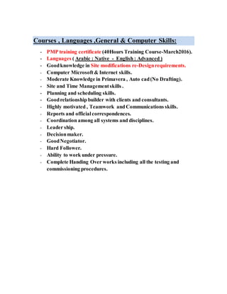 Courses , Languages ,General & Computer Skills:
- PMP training certificate (40Hours Training Course-March2016).
- Languages ( Arabic : Native - English : Advanced )
- Goodknowledge in Site modifications re-Designrequirements.
- Computer Microsoft& Internet skills.
- Moderate Knowledge in Primavera , Auto cad(No Drafting).
- Site and Time Managementskills .
- Planning and scheduling skills.
- Goodrelationship builder with clients and consultants.
- Highly motivated , Teamwork and Communications skills.
- Reports and officialcorrespondences.
- Coordination among all systems and disciplines.
- Leader ship.
- Decisionmaker.
- GoodNegotiator.
- Hard Follower.
- Ability to work under pressure.
- Complete Handing Over works including all the testing and
commissioning procedures.
 