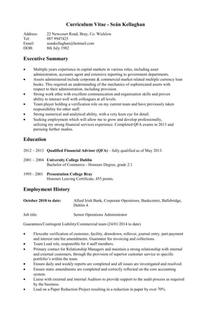 Curriculum Vitae - Seán Kellaghan
Address: 22 Newcourt Road, Bray, Co. Wicklow
Tel: 087 9947425
Email: seankellaghan@hotmail.com
DOB: 8th July 1982
Executive Summary
• Multiple years experience in capital markets in various roles, including asset
administration, accounts agent and extensive reporting to government departments.
• Assets administered include corporate & commercial market related multiple currency loan
books. This required an understanding of the mechanics of sophisticated assets with
respect to their administration, including provision.
• Strong work ethic with excellent communication and organisation skills and proven
ability to interact well with colleagues at all levels.
• Team player holding a verification role on my current team and have previously taken
responsibility for other staff.
• Strong numerical and analytical ability, with a very keen eye for detail.
• Seeking employment which will allow me to grow and develop professionally,
utilizing my strong financial services experience. Completed QFA exams in 2013 and
pursuing further studies.
Education
2012 – 2013 Qualified Financial Advisor (QFA) – fully qualified as of May 2013.
2001 – 2004 University College Dublin
Bachelor of Commerce - Honours Degree, grade 2:1
1995 - 2001 Presentation College Bray
Honours Leaving Certificate, 455 points.
Employment History
October 2010 to date: Allied Irish Bank, Corporate Operations, Bankcentre, Ballsbridge,
Dublin 4.
Job title: Senior Operations Administrator
Guarantees/Contingent Liability/Commercial team (24/01/2014 to date)
• Flexcube verification of customer, facility, drawdown, rollover, journal entry, part-payment
and interest rate/fee amendments. Guarantee fee invoicing and collections.
• Team Lead role, responsible for 4 staff members.
• Primary contact for Relationship Managers and maintain a strong relationship with internal
and external customers, through the provision of superior customer service to specific
portfolio’s within the team.
• Ensure daily and weekly reports are completed and all issues are investigated and resolved.
• Ensure static amendments are completed and correctly reflected on the core accounting
system.
• Liaise with external and internal Auditors to provide support to the audit process as required
by the business.
• Lead on a Paper Reduction Project resulting in a reduction in paper by over 70%.
 
