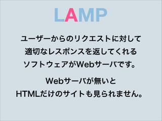 LAMP
ユーザーからのリクエストに対して 
適切なレスポンスを返してくれる 
ソフトウェアがWebサーバです。
Webサーバが無いと 
HTMLだけのサイトも見られません。
 