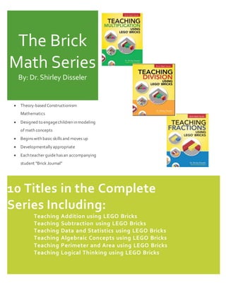 The Brick
Math Series
By: Dr.Shirley Disseler
 Theory-based Constructionism
Mathematics
 Designed to engagechildren in modeling
of math concepts
 Begins with basic skills and moves up
 Developmentallyappropriate
 Each teacher guidehas an accompanying
student “Brick Journal”
10 Titles in the Complete
Series Including:
Teaching Addition using LEGO Bricks
Teaching Subtraction using LEGO Bricks
Teaching Data and Statistics using LEGO Bricks
Teaching Algebraic Concepts using LEGO Bricks
Teaching Perimeter and Area using LEGO Bricks
Teaching Logical Thinking using LEGO Bricks
 