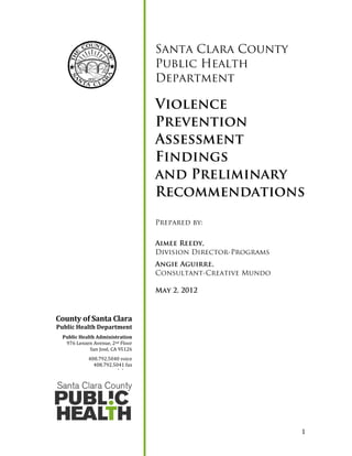 1
Santa Clara County
Public Health
Department
Violence
Prevention
Assessment
Findings
and Preliminary
Recommendations
Prepared by:
Aimee Reedy,
Division Director-Programs
Angie Aguirre,
Consultant-Creative Mundo
May 2, 2012
County of Santa Clara
Public Health Department
Public Health Administration
976 Lenzen Avenue, 2nd Floor
San José, CA 95126
408.792.5040 voice
408.792.5041 fax
www.phd.org
 