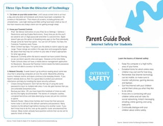 Learn the basics of Internet safety:
•	 Keep the computer in a high-traffic
area of your home.
•	 Establish limits for which online sites
children may visit and for how long.
•	 Remember that Internet technology
can be mobile, so make sure to
monitor cell phones, gaming devices,
and laptops.
•	 Surf the Internet with your children
and let them show you what they like
to do online.
•	 Know who is connecting with your
children online and set rules for
social networking, instant messaging,
emailing, online gaming, and using
webcams.
•	 Continually dialogue with your
children about online safety.
1. Cut down on your kids screen time: Limit casual screen time to an hour
a day, and only when all homework and chores have been completed. No
screens in the bedroom. That means all screens, including phones and
smartphones. Late-night texting and Web surfing have been cited as two of
the main reasons why today’s teens are not getting enough sleep.
2. Know your Parental Controls:
•	 iPad: Set device restrictions on your iPad. Go to Settings > General >
Restrictions and tap Enable Restrictions. Every time you do this you’ll
be asked to set a 4-digit passcode and enter it a second time. Apple
doesn’t give you the option of disabling every app on the iPad individually,
though some do have that option. You can turn off Safari, YouTube, the
Cameras, Facetime, even iTunes.
•	 Allow Content tap Apps. This gives you the ability to restrict apps by age
range. These ratings are visible in the app store and assigned by Apple.
Be aware that they may not conform to your idea of what’s appropriate
for what age group.
•	 Macbook: Currently within the district network we have content filtering,
so we can block specific sites and apps. However at this time Derby
Public Schools does not have a mobile device management application
for Macbooks. Because the Parental Control needs the Admin password,
you are not able to access it at this time.
3. Network Security: A week doesn’t go by without reading about some new
virus that is attacking computers all over the world. Meanwhile, phishing
scams, malware, worms and spam continue to be everyday threats. If you
haven’t already done so, then it’s a good idea to protect your personal
information and data by installing the latest security software.
•	 Create Strong Password: Don’t fall into the trap of using the same
password to log in to multiple web sites; if one site gets hacked, then you
are vulnerable everywhere else.
•	 Backup your data: OK, you have heard this hundreds of times as well,
but this this highly recommended! The stories of computer crashes,
corrupted hard drives and data-destroying viruses are just too common
to ignore.
•	 Network Router: Many times families don’t know that their personal
home router is still set to the default username and password. Many
hackers try the default login before moving on to another router. If you
don’t know how to do this, look up the specific router and download the
manual. Many routers already have parental controls that can be set for
specific times of the day.
ParentGuideBook
Internet Safety for Students
Three Tips from the Director of Technology
Source: National Center for Missing & Exploited Children
Source: Parent Guide for Apple ID for Students & www.commonsensemedia.org
 