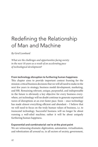 82
Redefining the Relationship
of Man and Machine
By Gerd Leonhard
What are the challenges and opportunities facing society
in the next 10 years as a result of an accelerating pace
of technological development?
From technology disruption to furthering human happiness
This chapter aims to provide important context framing for the
mission-critical business decisions that we will all need to make in the
next few years in strategy, business model development, marketing,
and HR. Remaining relevant, unique, purposeful, and indispensable
in the future is obviously a key objective for every business every-
where, yet technology will no doubt continue to generate exponential
waves of disruptions at an ever-faster pace. Soon – once technology
has made almost everything efficient and abundant – I believe that
we will need to focus on the truly human values of business, i.e. to
transcend technology. Successful business will no longer be about
running a well-oiled machine; rather it will be about uniquely
furthering human happiness.
Exponential and combinatorial: we’re at the pivot point
We are witnessing dramatic digitization, automation, virtualization,
and robotization all around us, in all sectors of society, government,
 