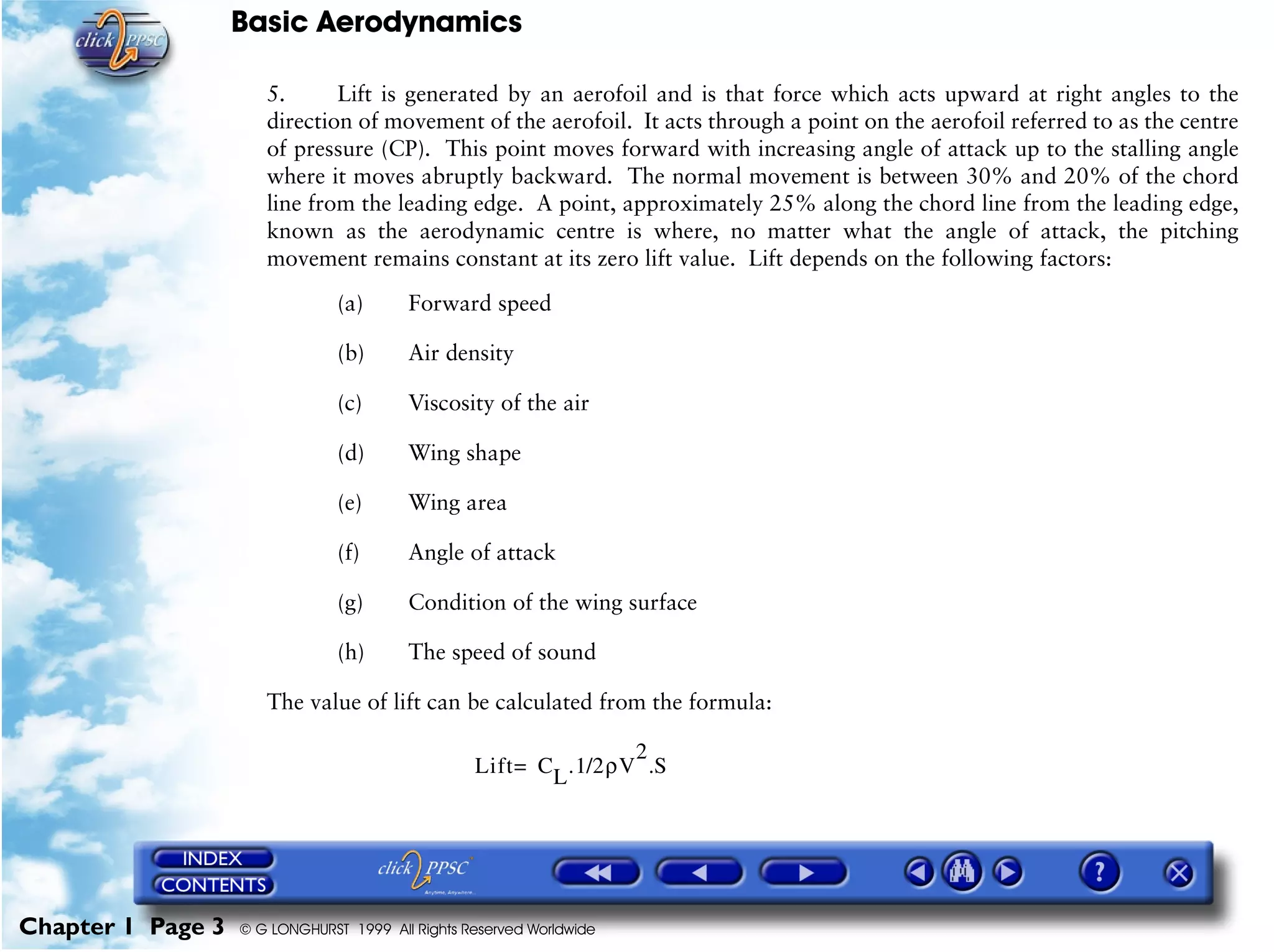 Basic Aerodynamics
Chapter 1 Page 3 © G LONGHURST 1999 All Rights Reserved Worldwide
5. Lift is generated by an aerofoil and is that force which acts upward at right angles to the
direction of movement of the aerofoil. It acts through a point on the aerofoil referred to as the centre
of pressure (CP). This point moves forward with increasing angle of attack up to the stalling angle
where it moves abruptly backward. The normal movement is between 30% and 20% of the chord
line from the leading edge. A point, approximately 25% along the chord line from the leading edge,
known as the aerodynamic centre is where, no matter what the angle of attack, the pitching
movement remains constant at its zero lift value. Lift depends on the following factors:
(a) Forward speed
(b) Air density
(c) Viscosity of the air
(d) Wing shape
(e) Wing area
(f) Angle of attack
(g) Condition of the wing surface
(h) The speed of sound
The value of lift can be calculated from the formula:
Lift CL.1/2ρV
2
.S=
 