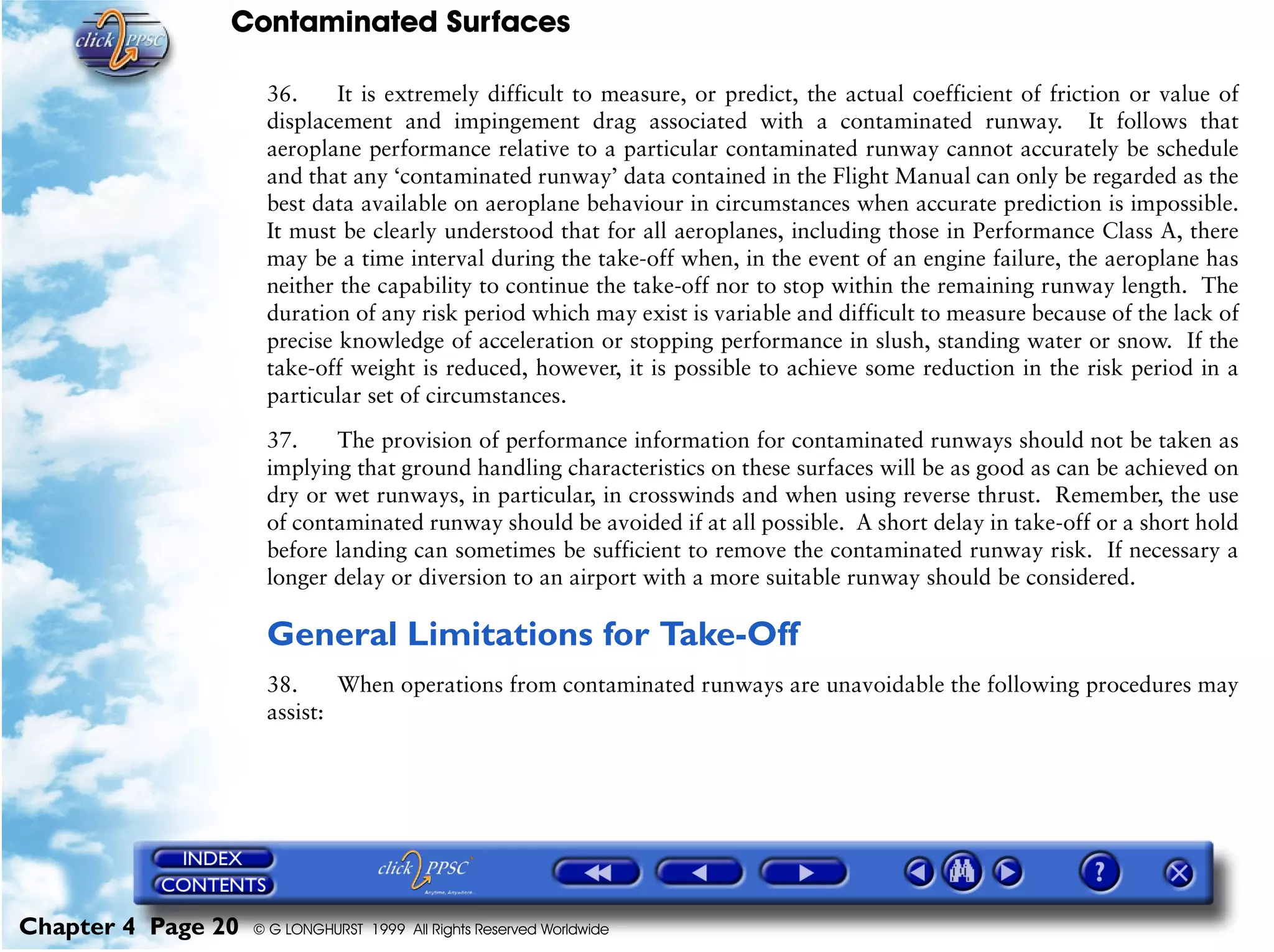 Contaminated Surfaces
Chapter 4 Page 20 © G LONGHURST 1999 All Rights Reserved Worldwide
36. It is extremely difficult to measure, or predict, the actual coefficient of friction or value of
displacement and impingement drag associated with a contaminated runway. It follows that
aeroplane performance relative to a particular contaminated runway cannot accurately be schedule
and that any ‘contaminated runway’ data contained in the Flight Manual can only be regarded as the
best data available on aeroplane behaviour in circumstances when accurate prediction is impossible.
It must be clearly understood that for all aeroplanes, including those in Performance Class A, there
may be a time interval during the take-off when, in the event of an engine failure, the aeroplane has
neither the capability to continue the take-off nor to stop within the remaining runway length. The
duration of any risk period which may exist is variable and difficult to measure because of the lack of
precise knowledge of acceleration or stopping performance in slush, standing water or snow. If the
take-off weight is reduced, however, it is possible to achieve some reduction in the risk period in a
particular set of circumstances.
37. The provision of performance information for contaminated runways should not be taken as
implying that ground handling characteristics on these surfaces will be as good as can be achieved on
dry or wet runways, in particular, in crosswinds and when using reverse thrust. Remember, the use
of contaminated runway should be avoided if at all possible. A short delay in take-off or a short hold
before landing can sometimes be sufficient to remove the contaminated runway risk. If necessary a
longer delay or diversion to an airport with a more suitable runway should be considered.
General Limitations for Take-Off
38. When operations from contaminated runways are unavoidable the following procedures may
assist:
 