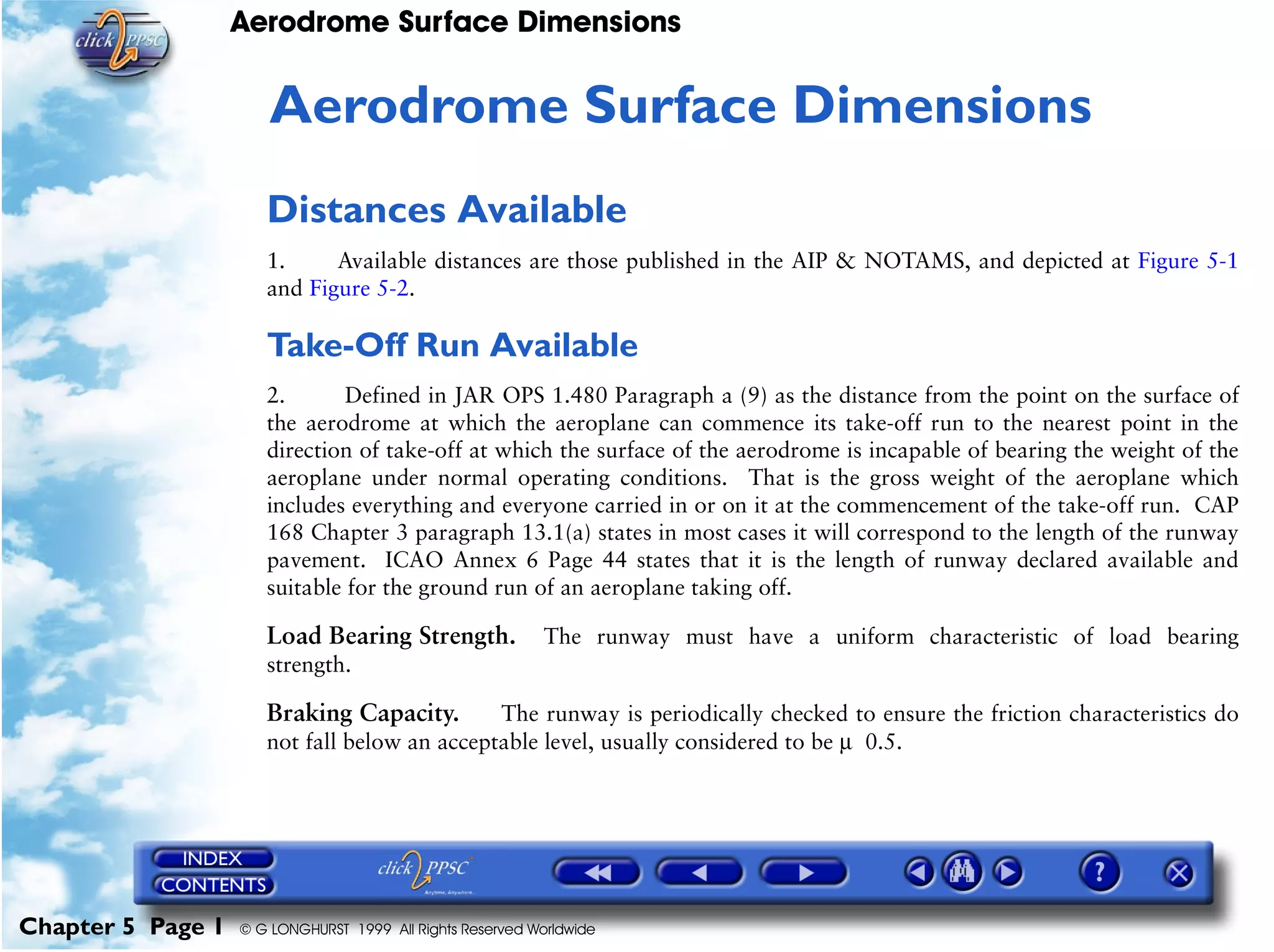 Aerodrome Surface Dimensions
Chapter 5 Page 1 © G LONGHURST 1999 All Rights Reserved Worldwide
5Aerodrome Surface Dimensions
Distances Available
1. Available distances are those published in the AIP & NOTAMS, and depicted at Figure 5-1
and Figure 5-2.
Take-Off Run Available
2. Defined in JAR OPS 1.480 Paragraph a (9) as the distance from the point on the surface of
the aerodrome at which the aeroplane can commence its take-off run to the nearest point in the
direction of take-off at which the surface of the aerodrome is incapable of bearing the weight of the
aeroplane under normal operating conditions. That is the gross weight of the aeroplane which
includes everything and everyone carried in or on it at the commencement of the take-off run. CAP
168 Chapter 3 paragraph 13.1(a) states in most cases it will correspond to the length of the runway
pavement. ICAO Annex 6 Page 44 states that it is the length of runway declared available and
suitable for the ground run of an aeroplane taking off.
Load Bearing Strength. The runway must have a uniform characteristic of load bearing
strength.
Braking Capacity. The runway is periodically checked to ensure the friction characteristics do
not fall below an acceptable level, usually considered to be µ 0.5.
 