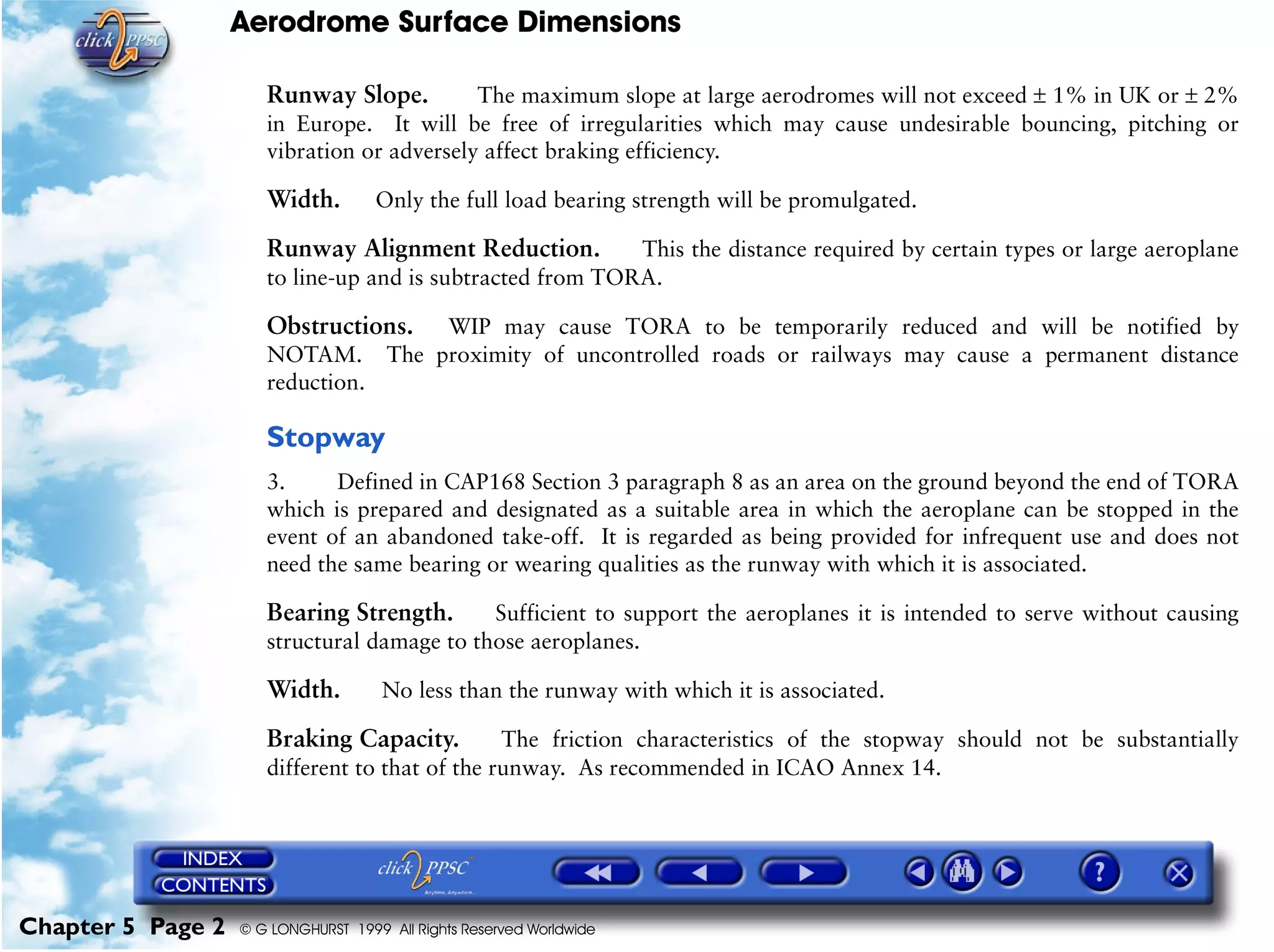 Aerodrome Surface Dimensions
Chapter 5 Page 2 © G LONGHURST 1999 All Rights Reserved Worldwide
Runway Slope. The maximum slope at large aerodromes will not exceed ± 1% in UK or ± 2%
in Europe. It will be free of irregularities which may cause undesirable bouncing, pitching or
vibration or adversely affect braking efficiency.
Width. Only the full load bearing strength will be promulgated.
Runway Alignment Reduction. This the distance required by certain types or large aeroplane
to line-up and is subtracted from TORA.
Obstructions. WIP may cause TORA to be temporarily reduced and will be notified by
NOTAM. The proximity of uncontrolled roads or railways may cause a permanent distance
reduction.
Stopway
3. Defined in CAP168 Section 3 paragraph 8 as an area on the ground beyond the end of TORA
which is prepared and designated as a suitable area in which the aeroplane can be stopped in the
event of an abandoned take-off. It is regarded as being provided for infrequent use and does not
need the same bearing or wearing qualities as the runway with which it is associated.
Bearing Strength. Sufficient to support the aeroplanes it is intended to serve without causing
structural damage to those aeroplanes.
Width. No less than the runway with which it is associated.
Braking Capacity. The friction characteristics of the stopway should not be substantially
different to that of the runway. As recommended in ICAO Annex 14.
 